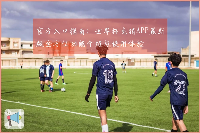 官方入口指南：世界杯竞猜APP最新版全方位功能介绍与使用体验