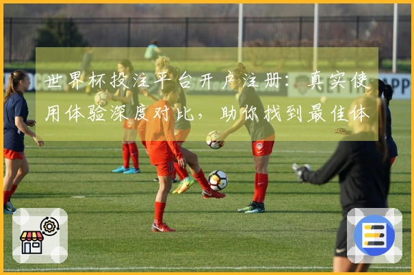 世界杯投注平台开户注册：真实使用体验深度对比，助你找到最佳体育直播入口