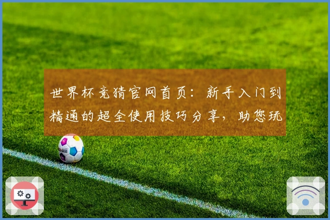 世界杯竞猜官网首页：新手入门到精通的超全使用技巧分享，助您玩转精彩赛事